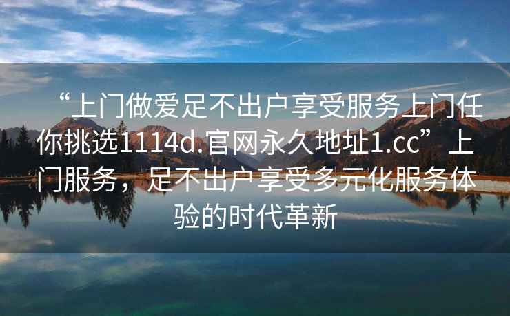 “上门做爱足不出户享受服务上门任你挑选1114d.官网永久地址1.cc”上门服务，足不出户享受多元化服务体验的时代革新