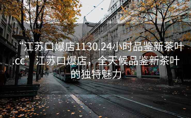 “江苏口爆店1130.24小时品鉴新茶叶.cc”江苏口爆店，全天候品鉴新茶叶的独特魅力