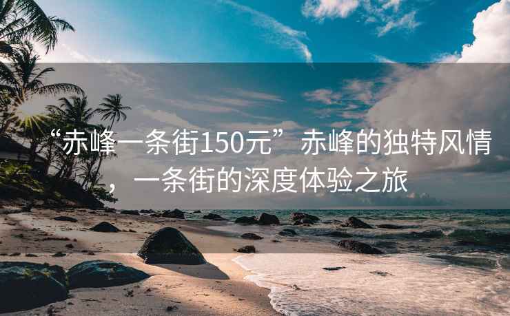 “赤峰一条街150元”赤峰的独特风情，一条街的深度体验之旅