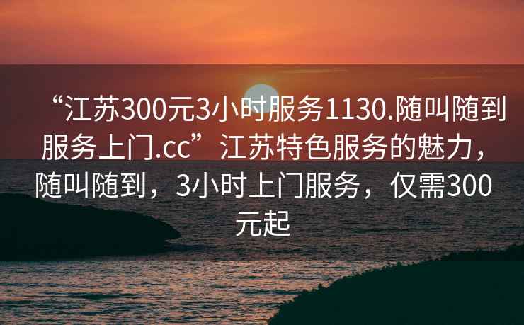 “江苏300元3小时服务1130.随叫随到服务上门.cc”江苏特色服务的魅力，随叫随到，3小时上门服务，仅需300元起