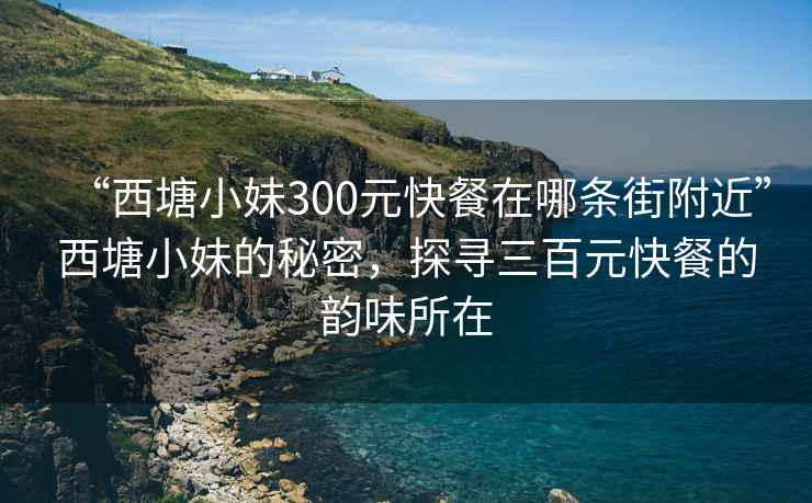 “西塘小妹300元快餐在哪条街附近”西塘小妹的秘密，探寻三百元快餐的韵味所在