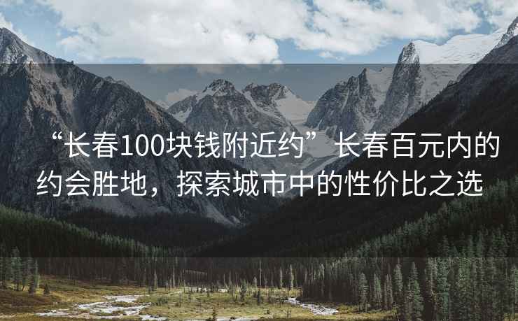 “长春100块钱附近约”长春百元内的约会胜地，探索城市中的性价比之选