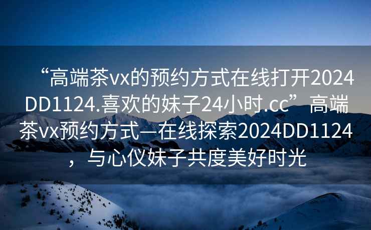 “高端茶vx的预约方式在线打开2024DD1124.喜欢的妹子24小时.cc”高端茶vx预约方式—在线探索2024DD1124，与心仪妹子共度美好时光