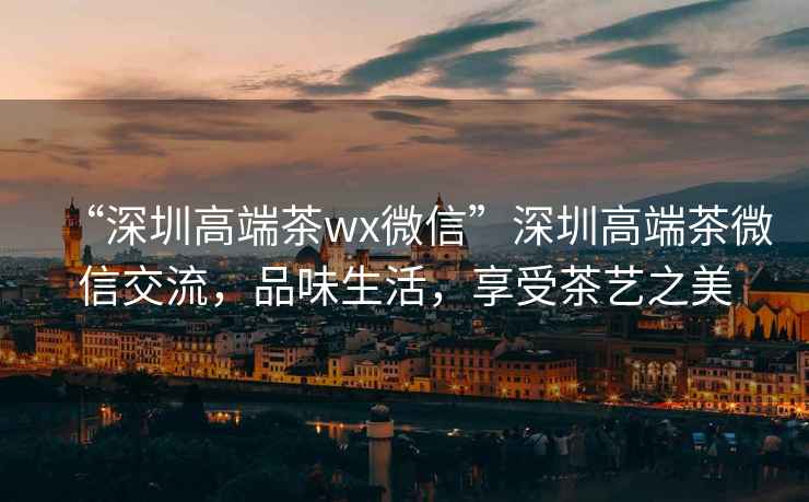 “深圳高端茶wx微信”深圳高端茶微信交流，品味生活，享受茶艺之美