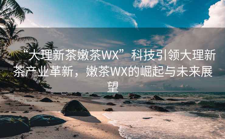 “大理新茶嫩茶WX”科技引领大理新茶产业革新，嫩茶WX的崛起与未来展望