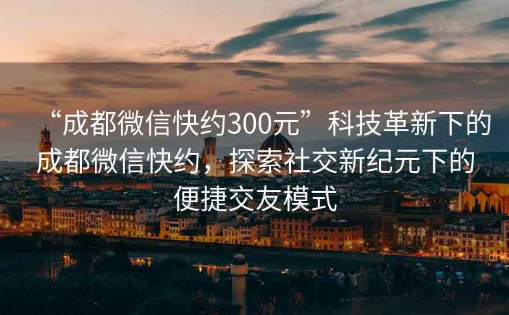 “成都微信快约300元”科技革新下的成都微信快约，探索社交新纪元下的便捷交友模式