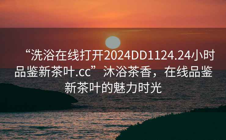 “洗浴在线打开2024DD1124.24小时品鉴新茶叶.cc”沐浴茶香，在线品鉴新茶叶的魅力时光