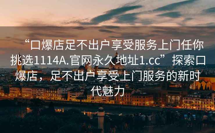 “口爆店足不出户享受服务上门任你挑选1114A.官网永久地址1.cc”探索口爆店，足不出户享受上门服务的新时代魅力