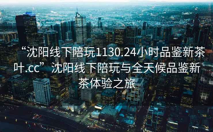 “沈阳线下陪玩1130.24小时品鉴新茶叶.cc”沈阳线下陪玩与全天候品鉴新茶体验之旅