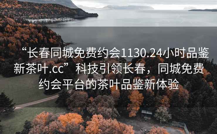 “长春同城免费约会1130.24小时品鉴新茶叶.cc”科技引领长春，同城免费约会平台的茶叶品鉴新体验