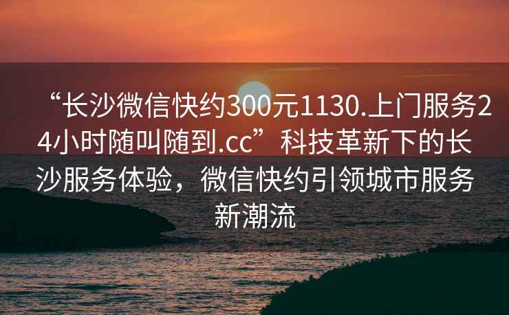 “长沙微信快约300元1130.上门服务24小时随叫随到.cc”科技革新下的长沙服务体验，微信快约引领城市服务新潮流