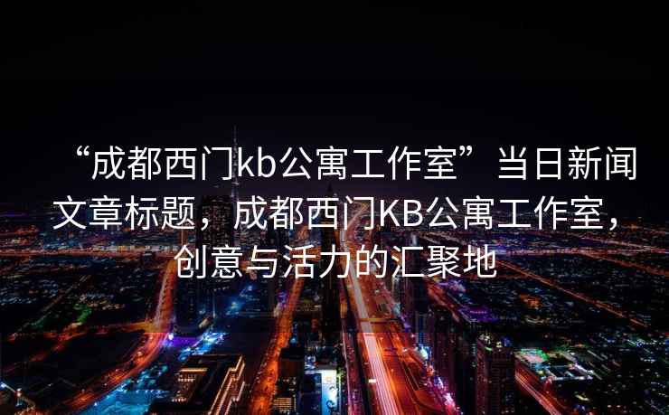 “成都西门kb公寓工作室”当日新闻文章标题，成都西门KB公寓工作室，创意与活力的汇聚地