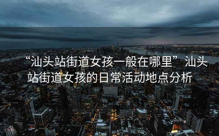 “汕头站街道女孩一般在哪里”汕头站街道女孩的日常活动地点分析