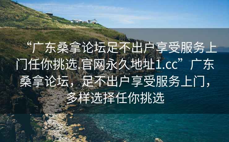 “广东桑拿论坛足不出户享受服务上门任你挑选.官网永久地址1.cc”广东桑拿论坛，足不出户享受服务上门，多样选择任你挑选