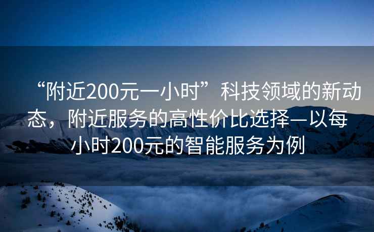 “附近200元一小时”科技领域的新动态，附近服务的高性价比选择—以每小时200元的智能服务为例