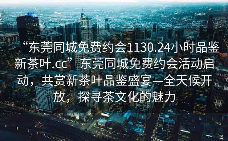 “东莞同城免费约会1130.24小时品鉴新茶叶.cc”东莞同城免费约会活动启动，共赏新茶叶品鉴盛宴—全天候开放，探寻茶文化的魅力