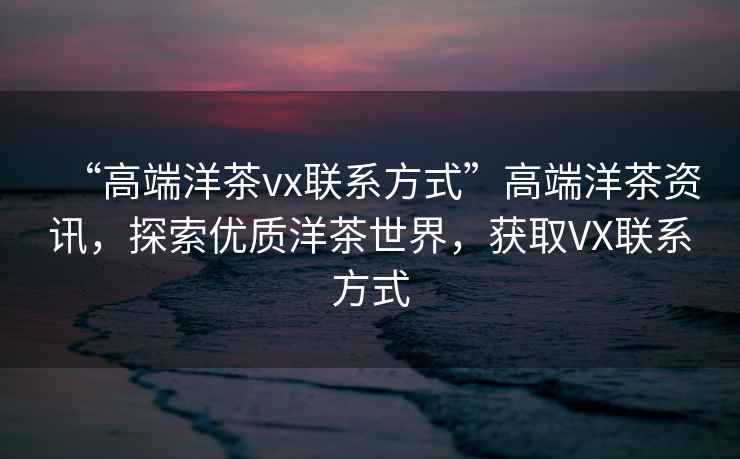 “高端洋茶vx联系方式”高端洋茶资讯，探索优质洋茶世界，获取VX联系方式