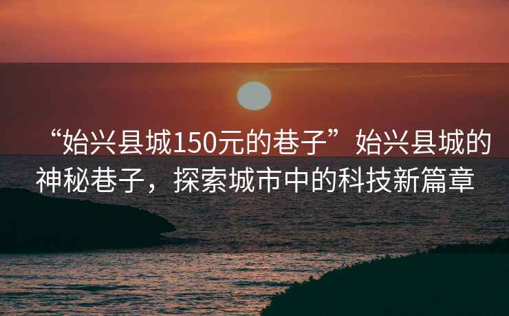 “始兴县城150元的巷子”始兴县城的神秘巷子，探索城市中的科技新篇章