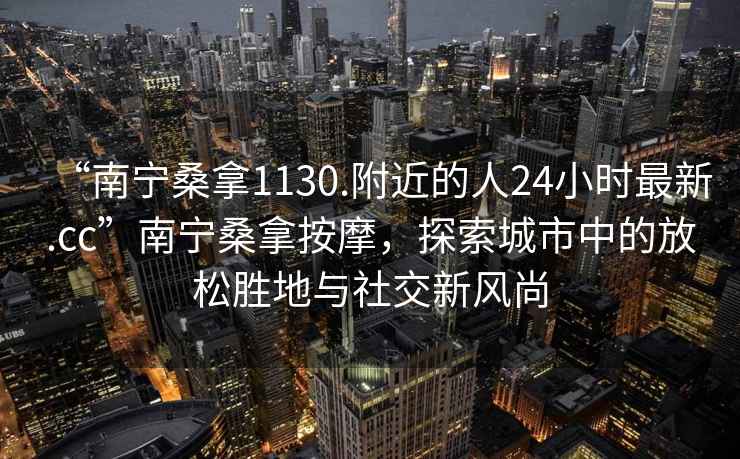 “南宁桑拿1130.附近的人24小时最新.cc”南宁桑拿按摩，探索城市中的放松胜地与社交新风尚