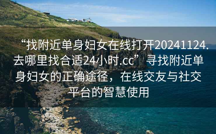 “找附近单身妇女在线打开20241124.去哪里找合适24小时.cc”寻找附近单身妇女的正确途径，在线交友与社交平台的智慧使用