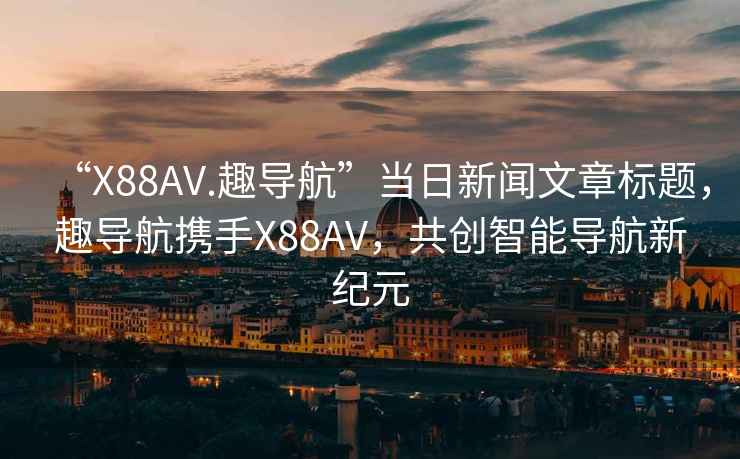 “X88AV.趣导航”当日新闻文章标题，趣导航携手X88AV，共创智能导航新纪元