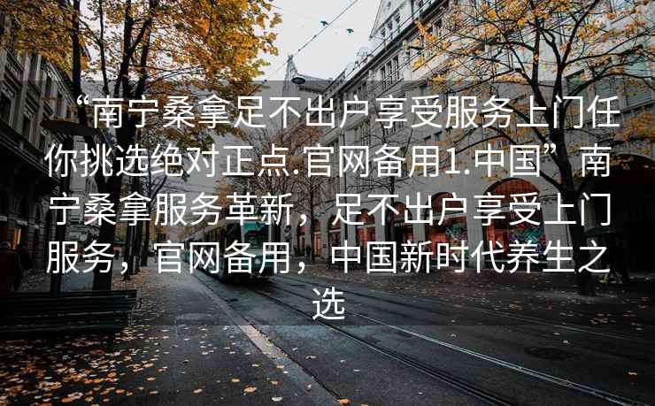 “南宁桑拿足不出户享受服务上门任你挑选绝对正点.官网备用1.中国”南宁桑拿服务革新，足不出户享受上门服务，官网备用，中国新时代养生之选