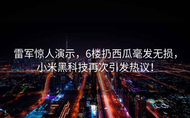 雷军惊人演示，6楼扔西瓜毫发无损，小米黑科技再次引发热议！