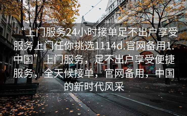 “上门服务24小时接单足不出户享受服务上门任你挑选1114d.官网备用1.中国”上门服务，足不出户享受便捷服务，全天候接单，官网备用，中国的新时代风采