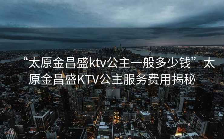 “太原金昌盛ktv公主一般多少钱”太原金昌盛KTV公主服务费用揭秘