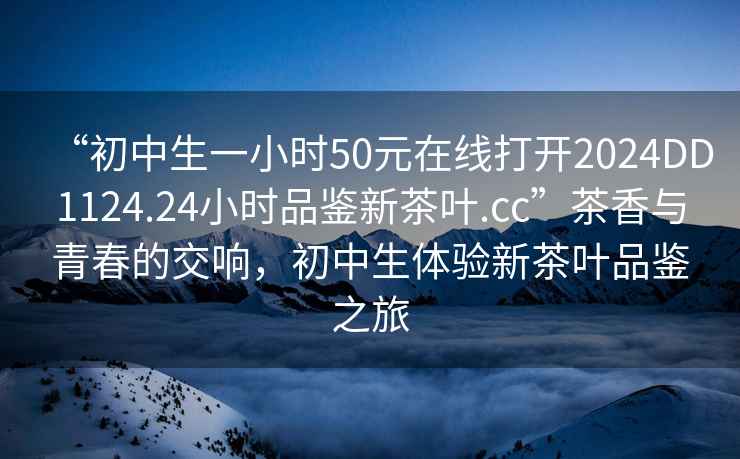 “初中生一小时50元在线打开2024DD1124.24小时品鉴新茶叶.cc”茶香与青春的交响，初中生体验新茶叶品鉴之旅