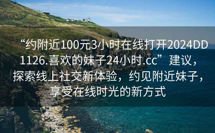 “约附近100元3小时在线打开2024DD1126.喜欢的妹子24小时.cc”建议，探索线上社交新体验，约见附近妹子，享受在线时光的新方式