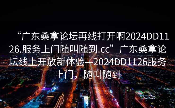 “广东桑拿论坛再线打开啊2024DD1126.服务上门随叫随到.cc”广东桑拿论坛线上开放新体验—2024DD1126服务上门，随叫随到