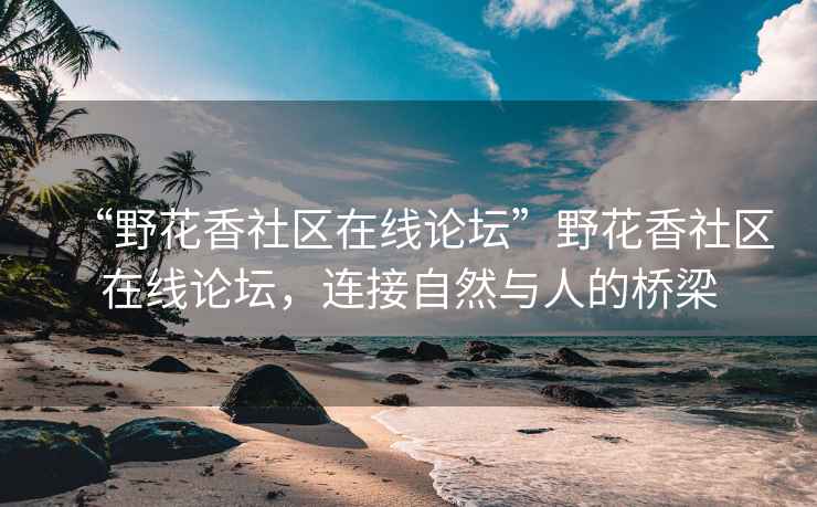 “野花香社区在线论坛”野花香社区在线论坛，连接自然与人的桥梁