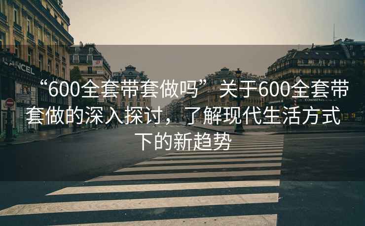 “600全套带套做吗”关于600全套带套做的深入探讨，了解现代生活方式下的新趋势