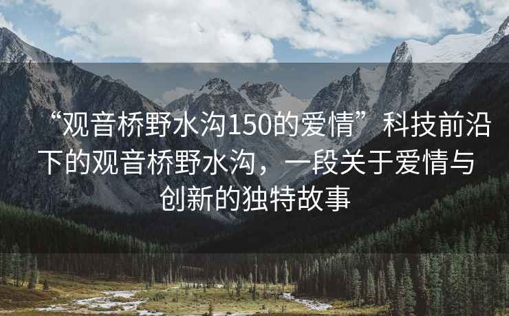 “观音桥野水沟150的爱情”科技前沿下的观音桥野水沟，一段关于爱情与创新的独特故事