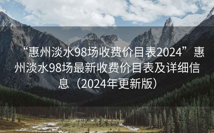 “惠州淡水98场收费价目表2024”惠州淡水98场最新收费价目表及详细信息（2024年更新版）