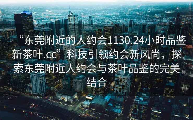 “东莞附近的人约会1130.24小时品鉴新茶叶.cc”科技引领约会新风尚，探索东莞附近人约会与茶叶品鉴的完美结合