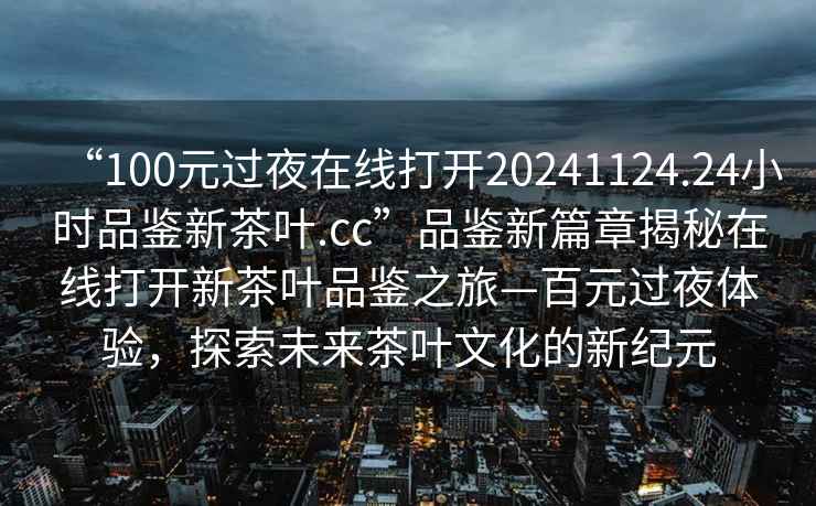 “100元过夜在线打开20241124.24小时品鉴新茶叶.cc”品鉴新篇章揭秘在线打开新茶叶品鉴之旅—百元过夜体验，探索未来茶叶文化的新纪元