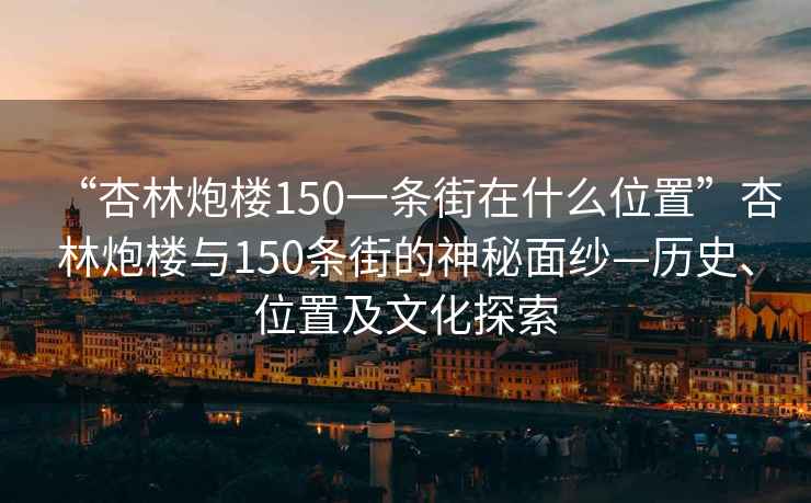 “杏林炮楼150一条街在什么位置”杏林炮楼与150条街的神秘面纱—历史、位置及文化探索