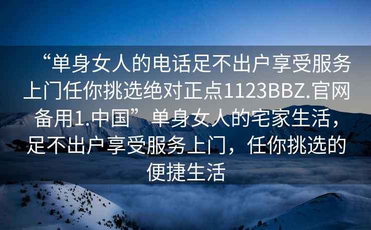 “单身女人的电话足不出户享受服务上门任你挑选绝对正点1123BBZ.官网备用1.中国”单身女人的宅家生活，足不出户享受服务上门，任你挑选的便捷生活