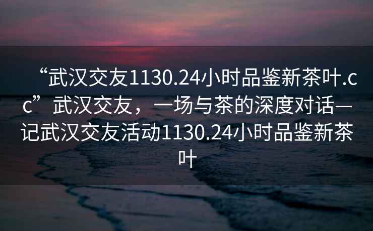 “武汉交友1130.24小时品鉴新茶叶.cc”武汉交友，一场与茶的深度对话—记武汉交友活动1130.24小时品鉴新茶叶