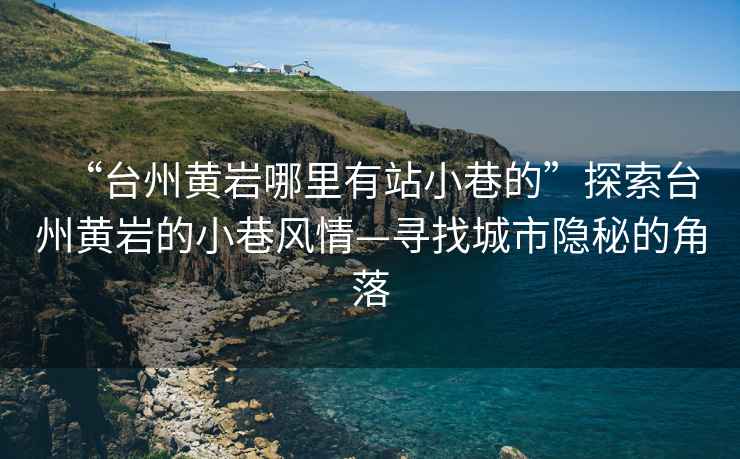 “台州黄岩哪里有站小巷的”探索台州黄岩的小巷风情—寻找城市隐秘的角落