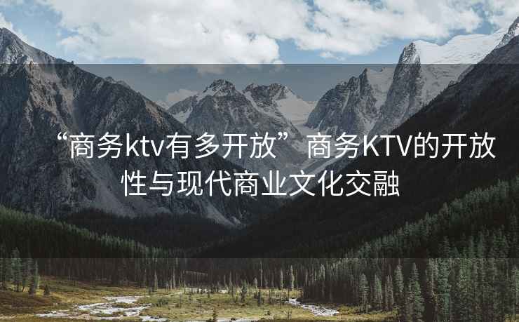 “商务ktv有多开放”商务KTV的开放性与现代商业文化交融