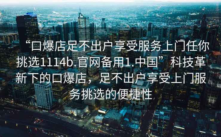 “口爆店足不出户享受服务上门任你挑选1114b.官网备用1.中国”科技革新下的口爆店，足不出户享受上门服务挑选的便捷性