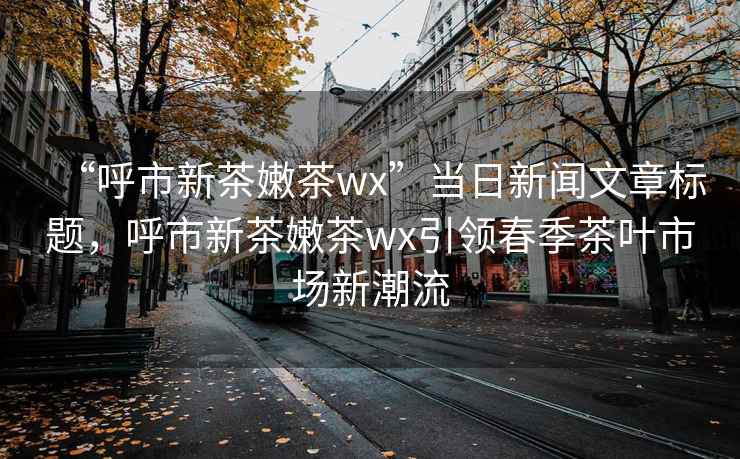 “呼市新茶嫩茶wx”当日新闻文章标题，呼市新茶嫩茶wx引领春季茶叶市场新潮流