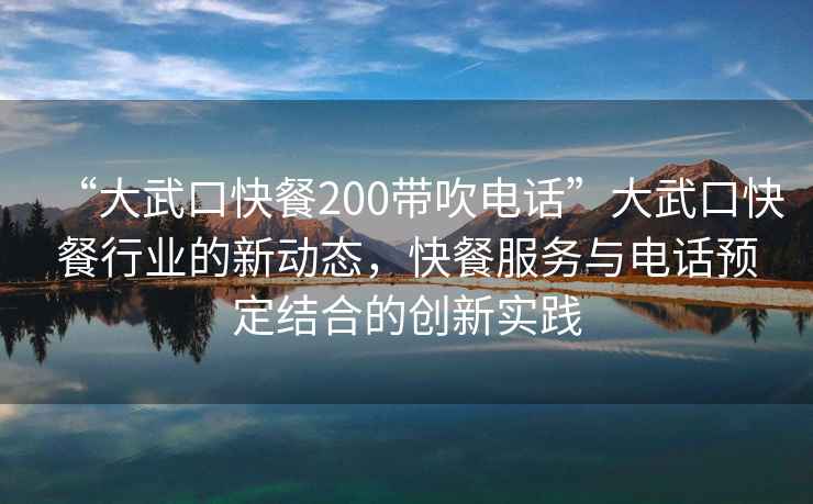 “大武口快餐200带吹电话”大武口快餐行业的新动态，快餐服务与电话预定结合的创新实践