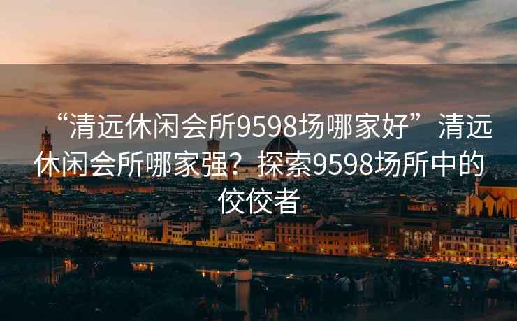 “清远休闲会所9598场哪家好”清远休闲会所哪家强？探索9598场所中的佼佼者