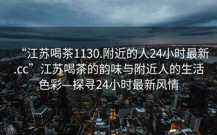 “江苏喝茶1130.附近的人24小时最新.cc”江苏喝茶的韵味与附近人的生活色彩—探寻24小时最新风情