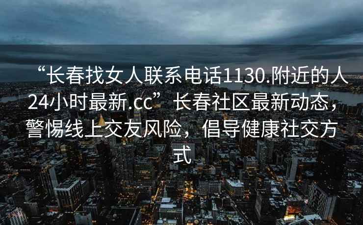 “长春找女人联系电话1130.附近的人24小时最新.cc”长春社区最新动态，警惕线上交友风险，倡导健康社交方式