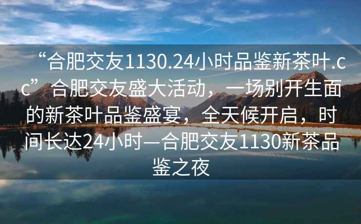 “合肥交友1130.24小时品鉴新茶叶.cc”合肥交友盛大活动，一场别开生面的新茶叶品鉴盛宴，全天候开启，时间长达24小时—合肥交友1130新茶品鉴之夜